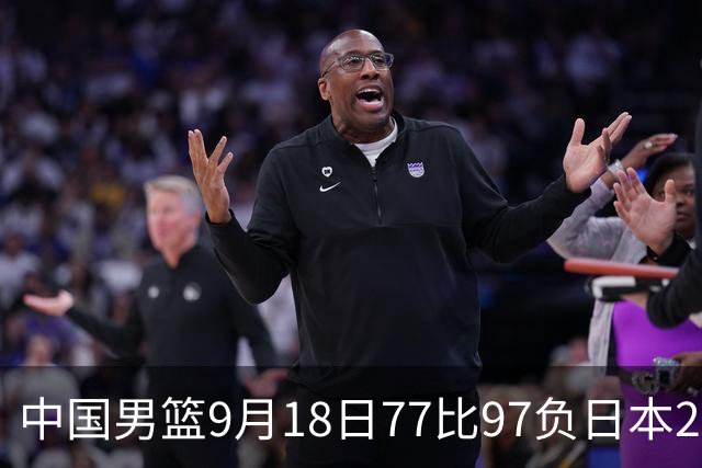 中国男篮9月18日77比97负日本20分，郭士强下课能救局吗